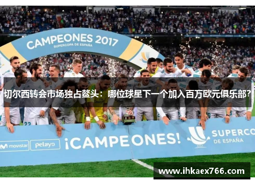 切尔西转会市场独占鳌头：哪位球星下一个加入百万欧元俱乐部？